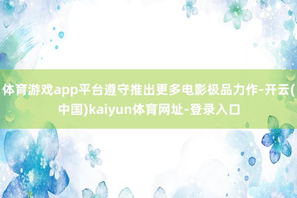 体育游戏app平台遵守推出更多电影极品力作-开云(中国)kaiyun体育网址-登录入口