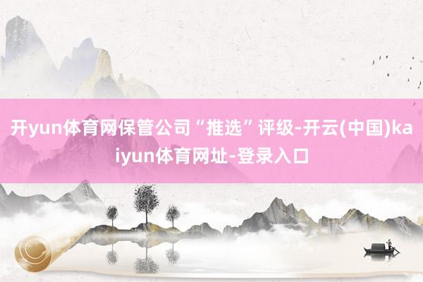 开yun体育网保管公司“推选”评级-开云(中国)kaiyun体育网址-登录入口