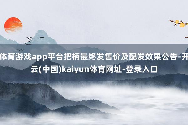 体育游戏app平台把柄最终发售价及配发效果公告-开云(中国)kaiyun体育网址-登录入口
