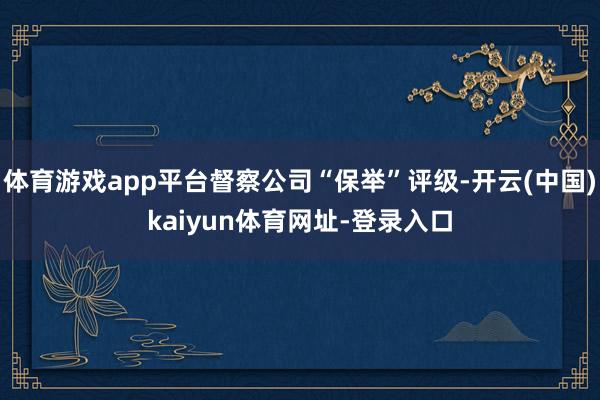 体育游戏app平台督察公司“保举”评级-开云(中国)kaiyun体育网址-登录入口