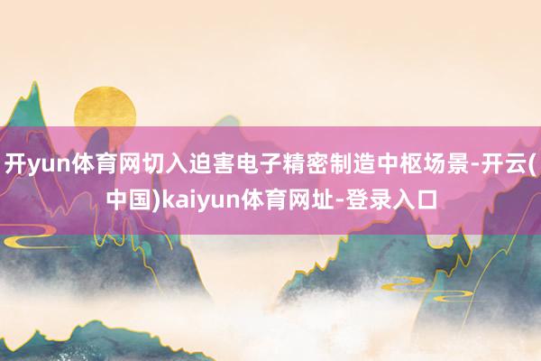 开yun体育网切入迫害电子精密制造中枢场景-开云(中国)kaiyun体育网址-登录入口