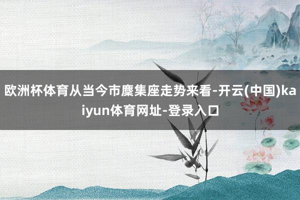 欧洲杯体育从当今市麇集座走势来看-开云(中国)kaiyun体育网址-登录入口