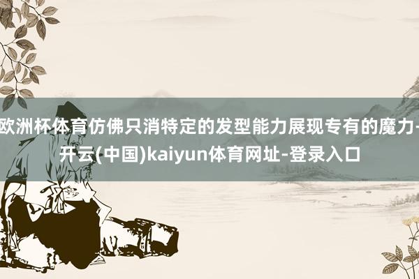 欧洲杯体育仿佛只消特定的发型能力展现专有的魔力-开云(中国)kaiyun体育网址-登录入口