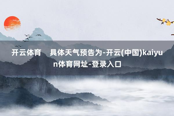 开云体育 具体天气预告为-开云(中国)kaiyun体育网址-登录入口
