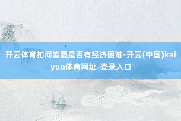 开云体育扣问皆夏是否有经济困难-开云(中国)kaiyun体育网址-登录入口