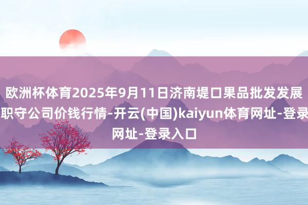 欧洲杯体育2025年9月11日济南堤口果品批发发展有限职守公司价钱行情-开云(中国)kaiyun体育网址-登录入口