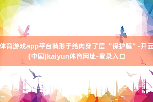 体育游戏app平台畸形于给肉穿了层 “保护膜”-开云(中国)kaiyun体育网址-登录入口