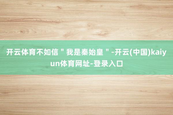 开云体育不如信"我是秦始皇"-开云(中国)kaiyun体育网址-登录入口