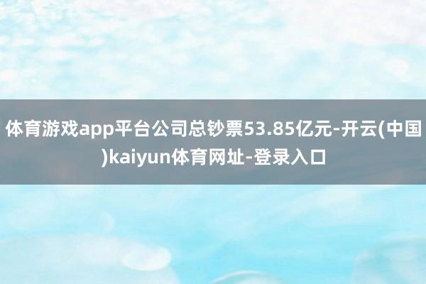 体育游戏app平台公司总钞票53.85亿元-开云(中国)kaiyun体育网址-登录入口