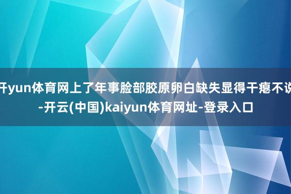 开yun体育网上了年事脸部胶原卵白缺失显得干瘪不说-开云(中国)kaiyun体育网址-登录入口