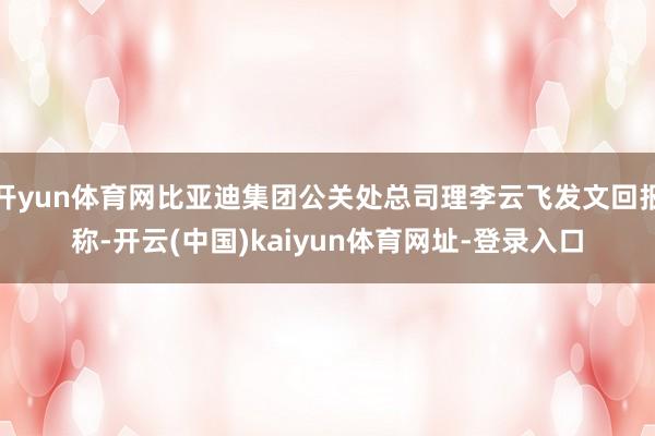 开yun体育网比亚迪集团公关处总司理李云飞发文回报称-开云(中国)kaiyun体育网址-登录入口