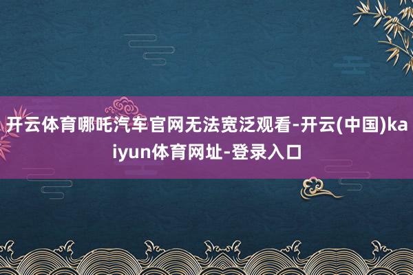 开云体育哪吒汽车官网无法宽泛观看-开云(中国)kaiyun体育网址-登录入口