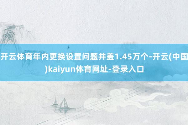开云体育年内更换设置问题井盖1.45万个-开云(中国)kaiyun体育网址-登录入口