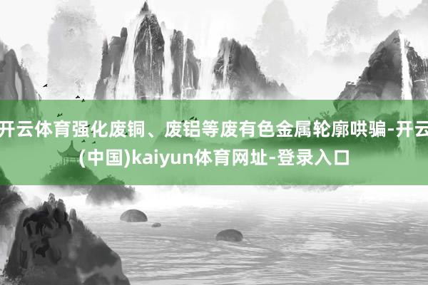 开云体育强化废铜、废铝等废有色金属轮廓哄骗-开云(中国)kaiyun体育网址-登录入口
