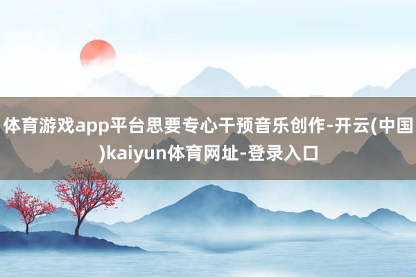 体育游戏app平台思要专心干预音乐创作-开云(中国)kaiyun体育网址-登录入口