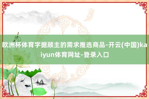 欧洲杯体育字据顾主的需求推选商品-开云(中国)kaiyun体育网址-登录入口