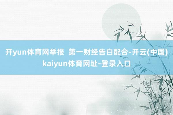 开yun体育网举报 第一财经告白配合-开云(中国)kaiyun体育网址-登录入口