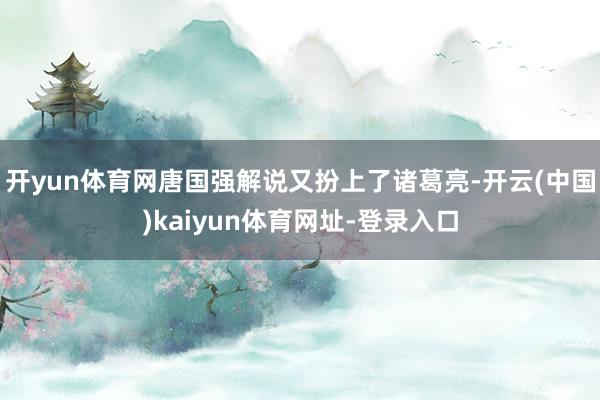 开yun体育网唐国强解说又扮上了诸葛亮-开云(中国)kaiyun体育网址-登录入口