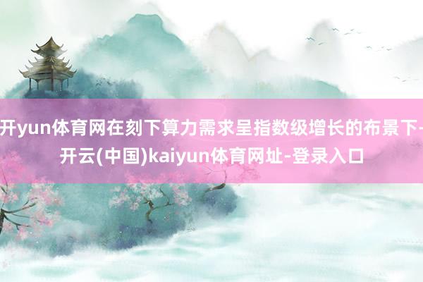 开yun体育网在刻下算力需求呈指数级增长的布景下-开云(中国)kaiyun体育网址-登录入口