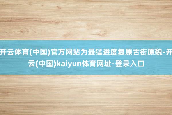 开云体育(中国)官方网站为最猛进度复原古街原貌-开云(中国)kaiyun体育网址-登录入口
