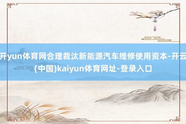 开yun体育网合理裁汰新能源汽车维修使用资本-开云(中国)kaiyun体育网址-登录入口
