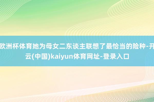 欧洲杯体育她为母女二东谈主联想了最恰当的险种-开云(中国)kaiyun体育网址-登录入口