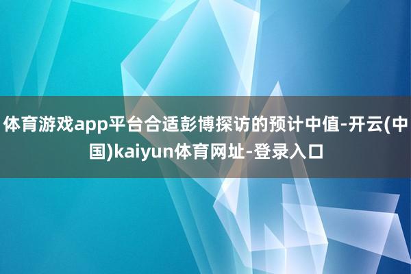 体育游戏app平台合适彭博探访的预计中值-开云(中国)kaiyun体育网址-登录入口