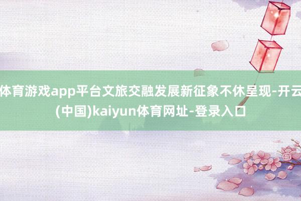 体育游戏app平台文旅交融发展新征象不休呈现-开云(中国)kaiyun体育网址-登录入口
