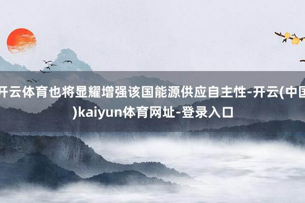 开云体育也将显耀增强该国能源供应自主性-开云(中国)kaiyun体育网址-登录入口