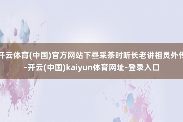 开云体育(中国)官方网站下昼采茶时听长老讲祖灵外传-开云(中国)kaiyun体育网址-登录入口