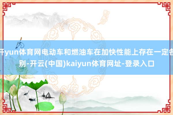开yun体育网电动车和燃油车在加快性能上存在一定各别-开云(中国)kaiyun体育网址-登录入口