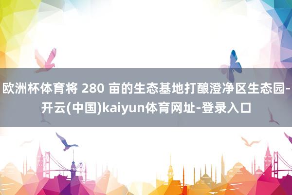 欧洲杯体育将 280 亩的生态基地打酿澄净区生态园-开云(中国)kaiyun体育网址-登录入口
