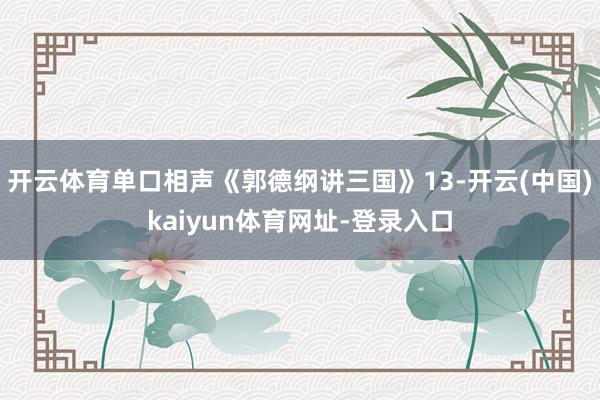 开云体育单口相声《郭德纲讲三国》13-开云(中国)kaiyun体育网址-登录入口