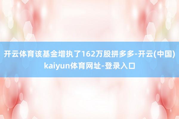 开云体育该基金增执了162万股拼多多-开云(中国)kaiyun体育网址-登录入口