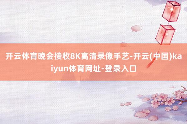 开云体育晚会接收8K高清录像手艺-开云(中国)kaiyun体育网址-登录入口
