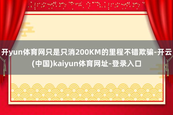 开yun体育网只是只消200KM的里程不错欺骗-开云(中国)kaiyun体育网址-登录入口