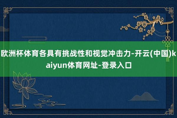 欧洲杯体育各具有挑战性和视觉冲击力-开云(中国)kaiyun体育网址-登录入口