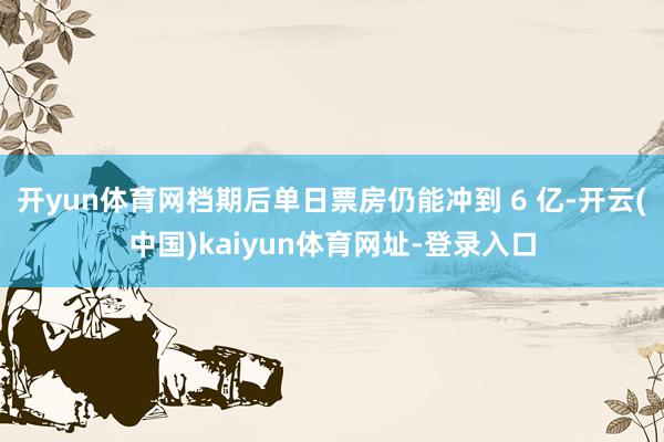开yun体育网档期后单日票房仍能冲到 6 亿-开云(中国)kaiyun体育网址-登录入口