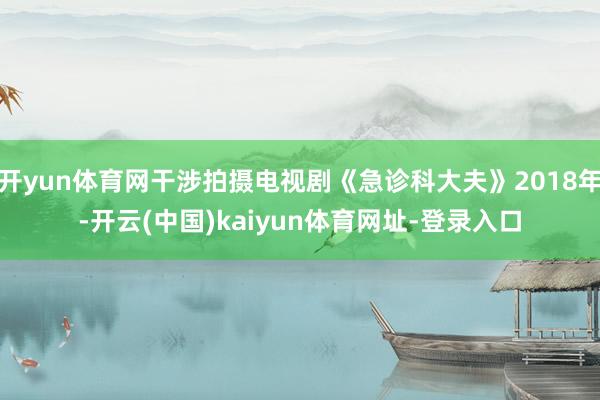 开yun体育网干涉拍摄电视剧《急诊科大夫》2018年-开云(中国)kaiyun体育网址-登录入口