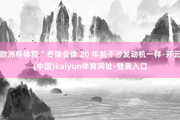 欧洲杯体育"奇瑞会像 20 年前干涉发动机一样-开云(中国)kaiyun体育网址-登录入口