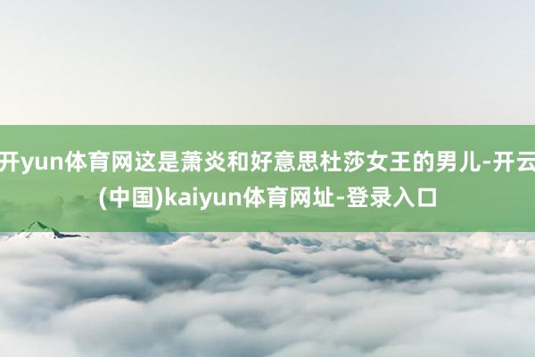 开yun体育网这是萧炎和好意思杜莎女王的男儿-开云(中国)kaiyun体育网址-登录入口