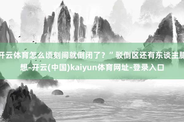 开云体育怎么顷刻间就倒闭了？”驳倒区还有东谈主臆想-开云(中国)kaiyun体育网址-登录入口