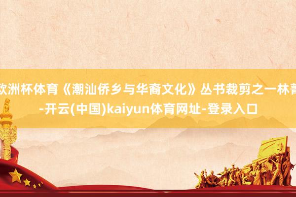 欧洲杯体育《潮汕侨乡与华裔文化》丛书裁剪之一林菁-开云(中国)kaiyun体育网址-登录入口
