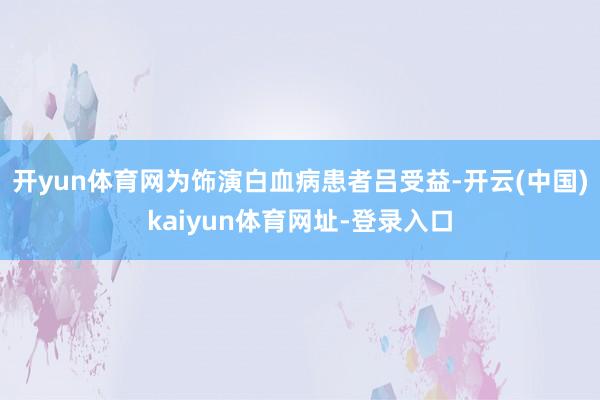 开yun体育网为饰演白血病患者吕受益-开云(中国)kaiyun体育网址-登录入口