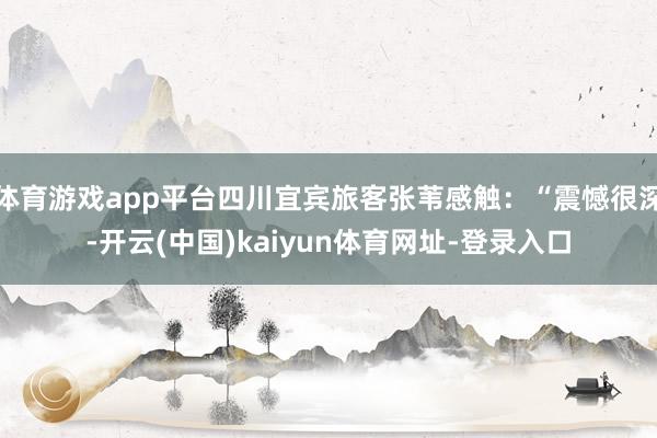 体育游戏app平台四川宜宾旅客张苇感触：“震憾很深-开云(中国)kaiyun体育网址-登录入口