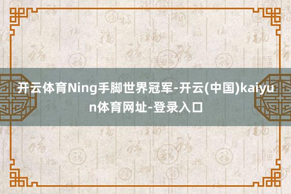 开云体育Ning手脚世界冠军-开云(中国)kaiyun体育网址-登录入口