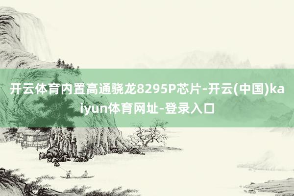 开云体育内置高通骁龙8295P芯片-开云(中国)kaiyun体育网址-登录入口