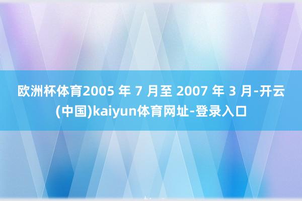 欧洲杯体育2005 年 7 月至 2007 年 3 月-开云(中国)kaiyun体育网址-登录入口