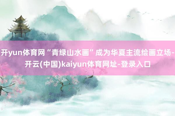 开yun体育网“青绿山水画”成为华夏主流绘画立场-开云(中国)kaiyun体育网址-登录入口