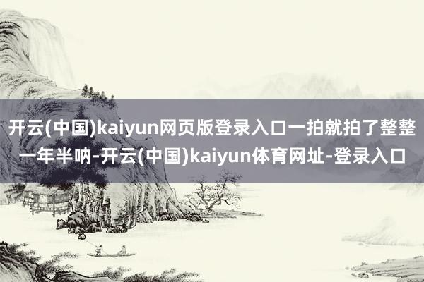 开云(中国)kaiyun网页版登录入口一拍就拍了整整一年半呐-开云(中国)kaiyun体育网址-登录入口